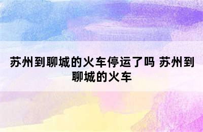 苏州到聊城的火车停运了吗 苏州到聊城的火车